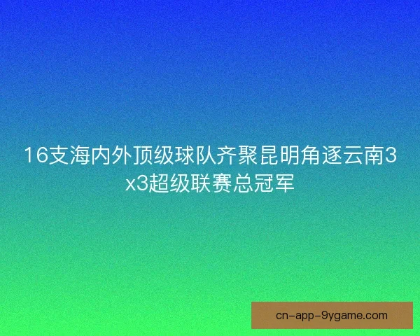 16支海内外顶级球队齐聚昆明角逐云南3x3超级联赛总冠军