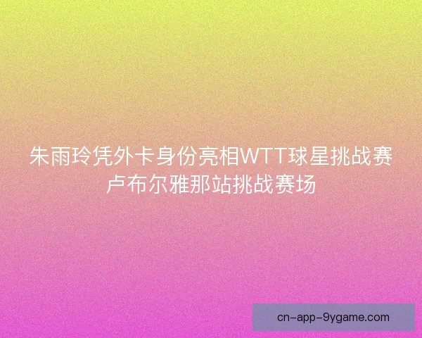 朱雨玲凭外卡身份亮相WTT球星挑战赛卢布尔雅那站挑战赛场