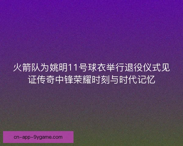 火箭队为姚明11号球衣举行退役仪式见证传奇中锋荣耀时刻与时代记忆
