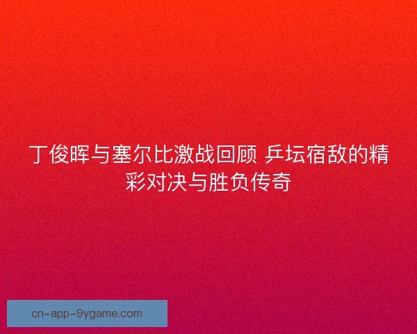 丁俊晖与塞尔比激战回顾 乒坛宿敌的精彩对决与胜负传奇