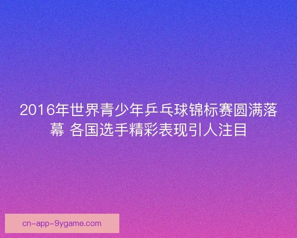 2016年世界青少年乒乓球锦标赛圆满落幕 各国选手精彩表现引人注目