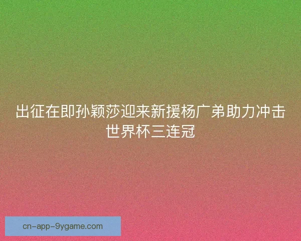 出征在即孙颖莎迎来新援杨广弟助力冲击世界杯三连冠