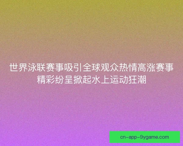 世界泳联赛事吸引全球观众热情高涨赛事精彩纷呈掀起水上运动狂潮